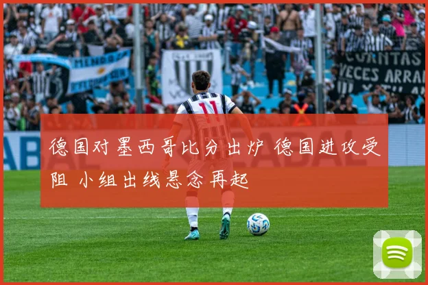 德国对墨西哥比分出炉 德国进攻受阻 小组出线悬念再起