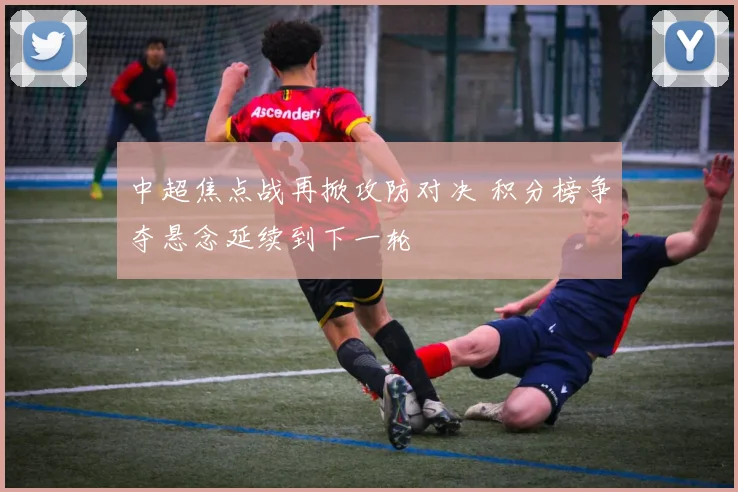 中超焦点战再掀攻防对决 积分榜争夺悬念延续到下一轮